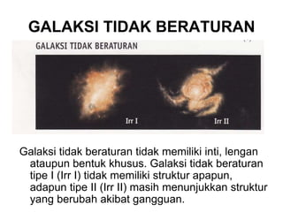 GALAKSI TIDAK BERATURAN
Galaksi tidak beraturan tidak memiliki inti, lengan
ataupun bentuk khusus. Galaksi tidak beraturan
tipe I (Irr I) tidak memiliki struktur apapun,
adapun tipe II (Irr II) masih menunjukkan struktur
yang berubah akibat gangguan.
 