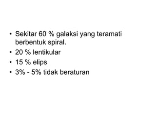 • Sekitar 60 % galaksi yang teramati
berbentuk spiral.
• 20 % lentikular
• 15 % elips
• 3% - 5% tidak beraturan
 