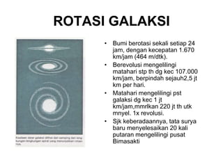 ROTASI GALAKSI
• Bumi berotasi sekali setiap 24
jam, dengan kecepatan 1.670
km/jam (464 m/dtk).
• Berevolusi mengelilingi
matahari stp th dg kec 107.000
km/jam, berpindah sejauh2,5 jt
km per hari.
• Matahari mengelilingi pst
galaksi dg kec 1 jt
km/jam,mmrlkan 220 jt th utk
mnyel. 1x revolusi.
• Sjk keberadaannya, tata surya
baru menyelesaikan 20 kali
putaran mengelilingi pusat
Bimasakti
 