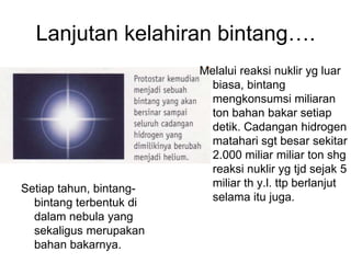 Lanjutan kelahiran bintang….
Setiap tahun, bintang-
bintang terbentuk di
dalam nebula yang
sekaligus merupakan
bahan bakarnya.
Melalui reaksi nuklir yg luar
biasa, bintang
mengkonsumsi miliaran
ton bahan bakar setiap
detik. Cadangan hidrogen
matahari sgt besar sekitar
2.000 miliar miliar ton shg
reaksi nuklir yg tjd sejak 5
miliar th y.l. ttp berlanjut
selama itu juga.
 