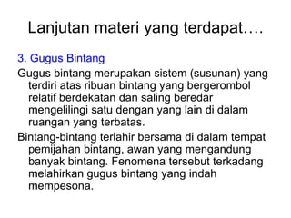 Lanjutan materi yang terdapat….
3. Gugus Bintang
Gugus bintang merupakan sistem (susunan) yang
terdiri atas ribuan bintang yang bergerombol
relatif berdekatan dan saling beredar
mengelilingi satu dengan yang lain di dalam
ruangan yang terbatas.
Bintang-bintang terlahir bersama di dalam tempat
pemijahan bintang, awan yang mengandung
banyak bintang. Fenomena tersebut terkadang
melahirkan gugus bintang yang indah
mempesona.
 
