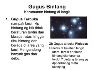 Gugus Bintang
Kerumunan bintang di langit
1. Gugus Terbuka
nampak kecil, klp
bintang dg btk tidak
beraturan terdiri dari
bbrapa ratus hingga
ribu bintang dan
berada di area yang
kecil.Mengandung
banyak gas dan
debu.
Gb Gugus terbuka Pleiades
Terletak di belahan langit
utara, terdiri dr ribuan
bintang diantaranya
terdpt 7 bintang terang yg
dpt dilihat dg mata
telanjang
 