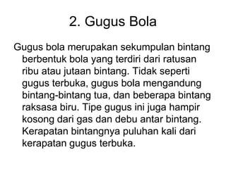 2. Gugus Bola
Gugus bola merupakan sekumpulan bintang
berbentuk bola yang terdiri dari ratusan
ribu atau jutaan bintang. Tidak seperti
gugus terbuka, gugus bola mengandung
bintang-bintang tua, dan beberapa bintang
raksasa biru. Tipe gugus ini juga hampir
kosong dari gas dan debu antar bintang.
Kerapatan bintangnya puluhan kali dari
kerapatan gugus terbuka.
 