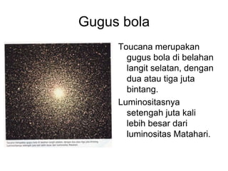 Gugus bola
Toucana merupakan
gugus bola di belahan
langit selatan, dengan
dua atau tiga juta
bintang.
Luminositasnya
setengah juta kali
lebih besar dari
luminositas Matahari.
 