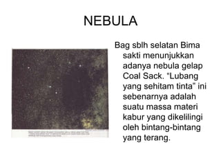 NEBULA
Bag sblh selatan Bima
sakti menunjukkan
adanya nebula gelap
Coal Sack. “Lubang
yang sehitam tinta” ini
sebenarnya adalah
suatu massa materi
kabur yang dikelilingi
oleh bintang-bintang
yang terang.
 