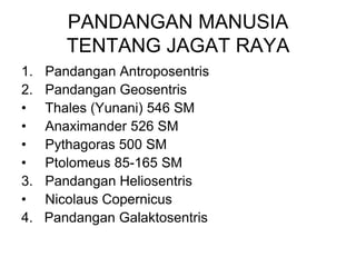 PANDANGAN MANUSIA
TENTANG JAGAT RAYA
1. Pandangan Antroposentris
2. Pandangan Geosentris
• Thales (Yunani) 546 SM
• Anaximander 526 SM
• Pythagoras 500 SM
• Ptolomeus 85-165 SM
3. Pandangan Heliosentris
• Nicolaus Copernicus
4. Pandangan Galaktosentris
 