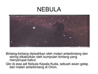 NEBULA
Bintang-bintang dipisahkan oleh materi antarbintang dan
sering dikaburkan oleh kumpulan bintang yang
menyerupai kabut.
Gbr di atas adl Nebula Kepala Kuda, sebuah awan gelap
dari materi antarbintang di Orion.
 