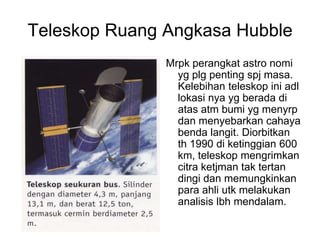 Teleskop Ruang Angkasa Hubble
Mrpk perangkat astro nomi
yg plg penting spj masa.
Kelebihan teleskop ini adl
lokasi nya yg berada di
atas atm bumi yg menyrp
dan menyebarkan cahaya
benda langit. Diorbitkan
th 1990 di ketinggian 600
km, teleskop mengrimkan
citra ketjman tak tertan
dingi dan memungkinkan
para ahli utk melakukan
analisis lbh mendalam.
 