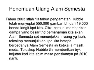 Penemuan Ulang Alam Semesta
Tahun 2003 stlah 13 tahun pengamatan Hubble
telah menyuplai 550.000 gambar lbh dari 19.000
benda langit kpd kita. Citra-citra ini memberikan
dampa yang besar thd pemahaman kita akan
Alam Semesta spt menunjukkan ruang yg jauh,
teleskop menunjukkan kpd kita betapa
berbedanya Alam Semesta ini ketika ia masih
muda. Teleskop Hubble tlh memberikan byk
kejutan kpd kita sblm masa pensiunnya pd 2010
nanti.
 