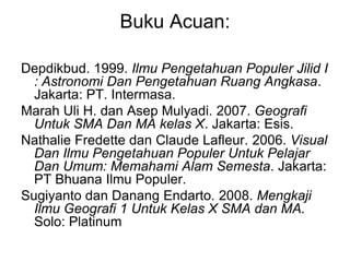 Buku Acuan:
Depdikbud. 1999. Ilmu Pengetahuan Populer Jilid I
: Astronomi Dan Pengetahuan Ruang Angkasa.
Jakarta: PT. Intermasa.
Marah Uli H. dan Asep Mulyadi. 2007. Geografi
Untuk SMA Dan MA kelas X. Jakarta: Esis.
Nathalie Fredette dan Claude Lafleur. 2006. Visual
Dan Ilmu Pengetahuan Populer Untuk Pelajar
Dan Umum: Memahami Alam Semesta. Jakarta:
PT Bhuana Ilmu Populer.
Sugiyanto dan Danang Endarto. 2008. Mengkaji
Ilmu Geografi 1 Untuk Kelas X SMA dan MA.
Solo: Platinum
 