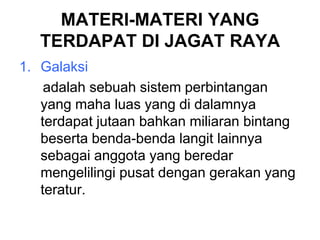 MATERI-MATERI YANG
TERDAPAT DI JAGAT RAYA
1. Galaksi
adalah sebuah sistem perbintangan
yang maha luas yang di dalamnya
terdapat jutaan bahkan miliaran bintang
beserta benda-benda langit lainnya
sebagai anggota yang beredar
mengelilingi pusat dengan gerakan yang
teratur.
 