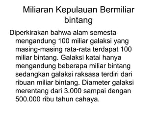 Miliaran Kepulauan Bermiliar
bintang
Diperkirakan bahwa alam semesta
mengandung 100 miliar galaksi yang
masing-masing rata-rata terdapat 100
miliar bintang. Galaksi katai hanya
mengandung beberapa miliar bintang
sedangkan galaksi raksasa terdiri dari
ribuan miliar bintang. Diameter galaksi
merentang dari 3.000 sampai dengan
500.000 ribu tahun cahaya.
 