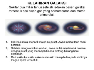 KELAHIRAN GALAKSI
Sekitar dua miliar tahun setelah ledakan besar, galaksi
terbentuk dari awan gas yang berhamburan dan materi
primordial.
1. Gravitasi mulai menarik materi ke pusat. Awan lambat laun mulai
berotasi.
2. Setelah mengalami keruntuhan, awan mulai membentuk cakram
dengan pusat yang menonjol dimana bintang-bintang baru
dilahirkan.
3. Dari waktu ke waktu cakram semakin memipih dan pada akhirnya
lengan spiral terbentuk.
 