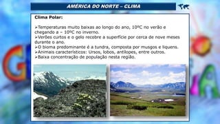 AMÉRICA DO NORTE – CLIMA 
Clima Polar:
Temperaturas muito baixas ao longo do ano, 10ºC no verão e
chegando a – 10ºC no inverno.
Verões curtos e o gelo recobre a superfície por cerca de nove meses
durante o ano.
O bioma predominante é a tundra, composta por musgos e liquens.
Animais característicos: Ursos, lobos, antílopes, entre outros.
Baixa concentração de população nesta região.
 