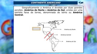 CONTINENTE AMERICANO 
Geograficamente a América é dividida por duas grandes
porções: América do Norte e América do Sul, unidas por uma
estreita faixa de terras, denominada de istmo ou América
Central.
América do Norte
América do Sul
América Central
CONTINENTE
AMERICANO
 