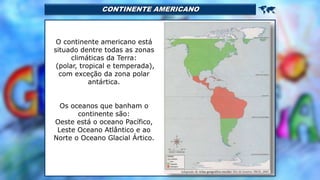 CONTINENTE AMERICANO 
O continente americano está
situado dentre todas as zonas
climáticas da Terra:
(polar, tropical e temperada),
com exceção da zona polar
antártica.
Os oceanos que banham o
continente são:
Oeste está o oceano Pacífico,
Leste Oceano Atlântico e ao
Norte o Oceano Glacial Ártico.
 