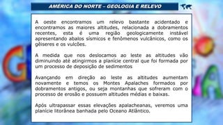 AMÉRICA DO NORTE – GEOLOGIA E RELEVO 
A oeste encontramos um relevo bastante acidentado e
encontramos as maiores altitudes, relacionada a dobramentos
recentes, esta é uma região geologicamente instável
apresentando abalos sísmicos e fenômenos vulcânicos, como os
gêiseres e os vulcões.
A medida que nos deslocamos ao leste as altitudes vão
diminuindo até atingirmos a planície central que foi formada por
um processo de deposição de sedimentos
Avançando em direção ao leste as altitudes aumentam
novamente e temos os Montes Apalaches formados por
dobramentos antigos, ou seja montanhas que sofreram com o
processo de erosão e possuem altitudes médias e baixas.
Após ultrapassar essas elevações apalacheanas, veremos uma
planície litorânea banhada pelo Oceano Atlântico.
 
