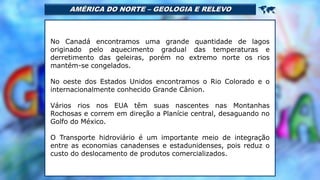 AMÉRICA DO NORTE – GEOLOGIA E RELEVO 
No Canadá encontramos uma grande quantidade de lagos
originado pelo aquecimento gradual das temperaturas e
derretimento das geleiras, porém no extremo norte os rios
mantém-se congelados.
No oeste dos Estados Unidos encontramos o Rio Colorado e o
internacionalmente conhecido Grande Cânion.
Vários rios nos EUA têm suas nascentes nas Montanhas
Rochosas e correm em direção a Planície central, desaguando no
Golfo do México.
O Transporte hidroviário é um importante meio de integração
entre as economias canadenses e estadunidenses, pois reduz o
custo do deslocamento de produtos comercializados.
 