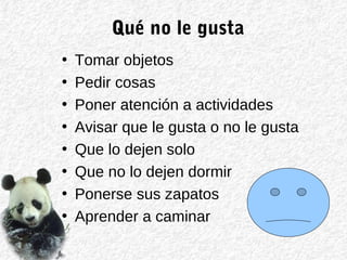 Qué no le gusta
• Tomar objetos
• Pedir cosas
• Poner atención a actividades
• Avisar que le gusta o no le gusta
• Que lo dejen solo
• Que no lo dejen dormir
• Ponerse sus zapatos
• Aprender a caminar
 