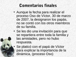 Comentarios finales
• Aunque la fecha para realizar el
proceso Oso de Víctor, 30 de marzo
de 2007, la designaron los papás,
no se contó con los otros miembros
de su familia.
• Se les dio una invitación para que
se repartiera entre toda la familia y
las amistades, pero no hubo
respuesta.
• Se platicó con el papá de Víctor
para explicar la importancia de la
dinámica, (proceso Oso)
 