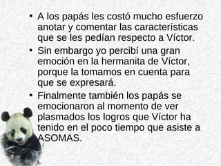 • A los papás les costó mucho esfuerzo
anotar y comentar las características
que se les pedían respecto a Víctor.
• Sin embargo yo percibí una gran
emoción en la hermanita de Víctor,
porque la tomamos en cuenta para
que se expresará.
• Finalmente también los papás se
emocionaron al momento de ver
plasmados los logros que Víctor ha
tenido en el poco tiempo que asiste a
ASOMAS.
 