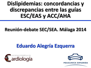 Eduardo Alegría Ezquerra
Reunión-debate SEC/SEA. Málaga 2014
Dislipidemias: concordancias y
discrepancias entre las guías
ESC/EAS y ACC/AHA
 