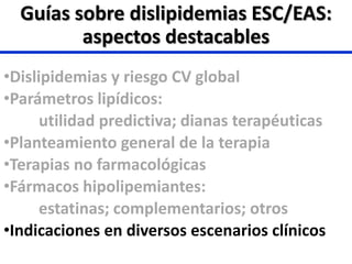 •Dislipidemias y riesgo CV global
•Parámetros lipídicos:
utilidad predictiva; dianas terapéuticas
•Planteamiento general de la terapia
•Terapias no farmacológicas
•Fármacos hipolipemiantes:
estatinas; complementarios; otros
•Indicaciones en diversos escenarios clínicos
Guías sobre dislipidemias ESC/EAS:
aspectos destacables
 