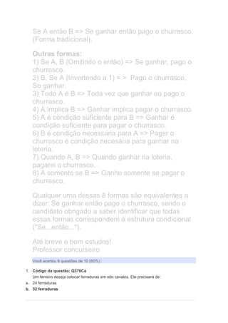 Se A então B => Se ganhar então pago o churrasco.
(Forma tradicional).
Outras formas:
1) Se A, B (Omitindo o então) => Se ganhar, pago o
churrasco.
2) B, Se A (Invertendo a 1) = > Pago o churrasco,
Se ganhar.
3) Todo A é B => Toda vez que ganhar eu pago o
churrasco.
4) A implica B => Ganhar implica pagar o churrasco.
5) A é condição suficiente para B => Ganhar é
condição suficiente para pagar o churrasco.
6) B é condição necessária para A => Pagar o
churrasco é condição necesária para ganhar na
loteria.
7) Quando A, B => Quando ganhar na loteria,
pagarei o churrasco.
8) A somente se B => Ganho somente se pagar o
churrasco.
Qualquer uma dessas 8 formas são equivalentes a
dizer: Se ganhar então pago o churrasco, sendo o
candidato obrigado a saber identificar que todas
essas formas correspondem à estrutura condicional
("Se...então...").
Até breve e bom estudos!
Professor concurseiro
Você acertou 6 questões de 10 (60%)
1. Código da questão: Q370Ca
Um ferreiro deseja colocar ferraduras em oito cavalos. Ele precisará de:
a. 24 ferraduras
b. 32 ferraduras
 