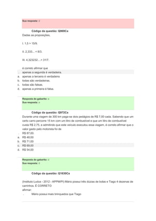 Sua resposta: d
Código da questão: Q969Ca
Dadas as proposições,
I. 1,5 > 15/9.
II. 2,333... < 8/3.
III. 4,323232....> 31/7.
é correto afirmar que
. apenas a segunda é verdadeira.
a. apenas a terceira é verdadeira
b. todas são verdadeiras.
c. todas são falsas.
d. apenas a primeira é falsa.
Resposta do gabarito: a
Sua resposta: a
Código da questão: Q972Ca
Durante uma viagem de 300 km paga-se dois pedágios de R$ 7,00 cada. Sabendo que um
certo carro percorre 15 km com um litro de combustível e que um litro de combustível
custa R$ 2,75, e admitindo que este veículo executou essa viagem, é correto afirmar que o
valor gasto pelo motorista foi de
. R$ 87,00.
a. R$ 48,00
b. R$ 71,00
c. R$ 69,00
d. R$ 54,00
Resposta do gabarito: d
Sua resposta: d
Código da questão: Q1630Ca
(Instituto Ludus - 2012 - APPM/PI) Mário possui três dúzias de bolas e Tiago 4 dezenas de
carrinhos. É CORRETO
afirmar:
. Mário possui mais brinquedos que Tiago
 