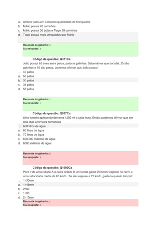 a. Ambos possuem a mesma quantidade de brinquedos
b. Mário possui 40 carrinhos
c. Mário possui 36 bolas e Tiago 39 carrinhos
d. Tiago possui mais brinquedos que Mário
Resposta do gabarito: e
Sua resposta: e
Código da questão: Q371Ca
João possui 65 aves entre perus, patos e galinhas. Sabendo-se que do total, 25 são
galinhas e 10 são perus, podemos afirmar que João possui:
. 40 patos
a. 50 patos
b. 30 patos
c. 35 patos
d. 55 patos
Resposta do gabarito: c
Sua resposta: c
Código da questão: Q937Ca
Uma torneira gotejando derrama 1250 ml a cada hora. Então, podemos afirmar que em
dois dias a torneira derramará
. 600 litros de água
a. 60 litros de água
b. 70 litros de água
c. 600.000 mililitros de água
d. 6000 mililitros de água
Resposta do gabarito: b
Sua resposta: a
Código da questão: Q1080Ca
Para ir de uma cidade A a outra cidade B um turista gasta 2h30min viajando de carro a
uma velocidade média de 60 km/h . Se ele viajasse a 75 km/h, gastaria quanto tempo?
. 1h30min
a. 1h45min
b. 2h00
c. 1h00
d. 2h15min
Resposta do gabarito: c
Sua resposta: b
 