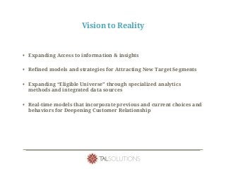 Vision to Reality
• Expanding Access to information & insights
• Refined models and strategies for Attracting New Target Segments
• Expanding “Eligible Universe” through specialized analytics
methods and integrated data sources
• Real-time models that incorporate previous and current choices and
behaviors for Deepening Customer Relationship
 