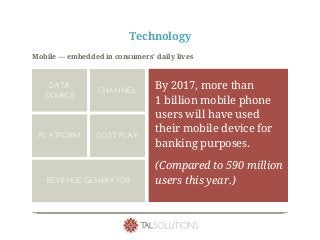 Technology
Mobile — embedded in consumers’ daily lives
By 2017, more than
1 billion mobile phone
users will have used
their mobile device for
banking purposes.
(Compared to 590 million
users this year.)
DATA
SOURCE
CHANNEL
PLATFORM
REVENUE GENERATOR
COST PLAY
 