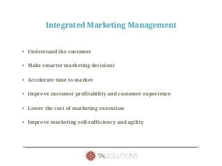 Integrated Marketing Management
• Understand the customer
• Make smarter marketing decisions
• Accelerate time to market
• Improve customer profitability and customer experience
• Lower the cost of marketing execution
• Improve marketing self-sufficiency and agility
 