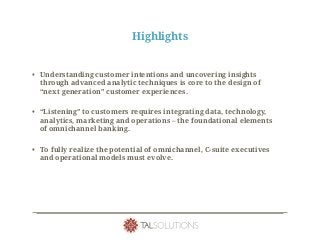 Highlights
• Understanding customer intentions and uncovering insights
through advanced analytic techniques is core to the design of
“next generation” customer experiences.
• “Listening” to customers requires integrating data, technology,
analytics, marketing and operations – the foundational elements
of omnichannel banking.
• To fully realize the potential of omnichannel, C-suite executives
and operational models must evolve.
 
