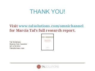 THANK YOU!
Visit www.talsolutions.com/omnichannel
for Marcia Tal’s full research report.
Tal Solutions
Marcia Tal, Founder
347-478-5194
Talsolutions.com
Highlights
• Understanding customer intentions and uncovering insights
through advanced analytic techniques is core to the design of
“next generation” customer experiences.
• “Listening” to customers requires integrating data, technology,
analytics, marketing and operations – the foundational elements
of omnichannel banking.
• To fully realize the potential of omnichannel, C-suite executives
and operational models must evolve.
 