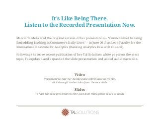 It’s Like Being There.
Listen to the Recorded Presentation Now.
Marcia Tal delivered the original version of her presentation – “Omnichannel Banking:
Embedding Banking in Consumer’s Daily Lives” – in June 2013 as Lead Faculty for the
International Institute for Analytics (Banking Analytics Research Council).
Following the more recent publication of her Tal Solutions white paper on the same
topic, Tal updated and expanded the slide presentation and added audio narration.
Video
If you want to hear her detailed and informative narration,
click through to the video from the next slide.
Slides
To read the slide presentation here, just click through the slides as usual.
 