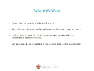 Where We Were
• Before Multi-channel and Omnichannel...
• We could only interact with customers at the branch or call center.
• In the 1990s, I listened to call center conversations to better
understand customer needs.
• We uncovered opportunities for growth in call center interactions.
 