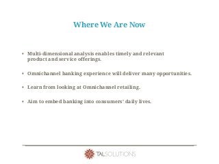 Where We Are Now
• Multi-dimensional analysis enables timely and relevant
product and service offerings.
• Omnichannel banking experience will deliver many opportunities.
• Learn from looking at Omnichannel retailing.
• Aim to embed banking into consumers’ daily lives.
 