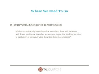 Where We Need To Go
In January 2014, BBC reported Barclay’s stated:
“We have consistently been clear that over time, there will be fewer
and fewer traditional branches as we move to provide banking services
to customers where and when they find it most convenient.”
 