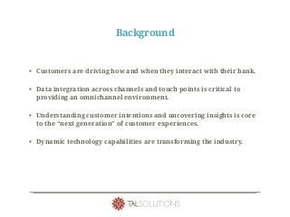 Background
• Customers are driving how and when they interact with their bank.
• Data integration across channels and touch points is critical to
providing an omnichannel environment.
• Understanding customer intentions and uncovering insights is core
to the “next generation” of customer experiences.
• Dynamic technology capabilities are transforming the industry.
 