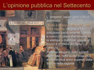 L’opinione pubblica nel SettecentoL’opinione pubblica nel Settecento
L’“emporio” ideale della culturaL’“emporio” ideale della cultura
illuminista:illuminista:
““Sotto il segno di Minerva”, deaSotto il segno di Minerva”, dea
della ragionedella ragione, religiosi e laici, religiosi e laici
discutono pacificamente, uominidiscutono pacificamente, uomini
e merci circolano liberamente ee merci circolano liberamente e
la stampa (i manifesti appesi alla stampa (i manifesti appesi al
muro) è immune da ognimuro) è immune da ogni
censura.censura.
Perfetta allegoria della societàPerfetta allegoria della società
illuminata, nella quale pregiudiziilluminata, nella quale pregiudizi
e intolleranza sono superati dallae intolleranza sono superati dalla
fiducia nella ragione.fiducia nella ragione.
Leonard Defrance, 1780Leonard Defrance, 1780
 
