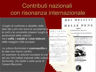 I luoghi di confronto e dibattito delleI luoghi di confronto e dibattito delle
idee dei Lumi non sono le accademie eidee dei Lumi non sono le accademie e
le corti o le università (classici luoghi dile corti o le università (classici luoghi di
produzione della cultura)produzione della cultura)
mama i caffè, i salotti e i club letterarii caffè, i salotti e i club letterari
delle maggiori città europee.delle maggiori città europee.
La cultura illuminista èLa cultura illuminista è cosmopolitacosmopolita ee
le idee non hanno confini.le idee non hanno confini.
Un esempio: le edizioni europee di unoUn esempio: le edizioni europee di uno
dei più noti trattati maturati nella culturadei più noti trattati maturati nella cultura
illuminista,illuminista, Dei delitti e delle peneDei delitti e delle pene didi
Cesare Beccaria.Cesare Beccaria.
Contributi nazionaliContributi nazionali
con risonanza internazionalecon risonanza internazionale
 