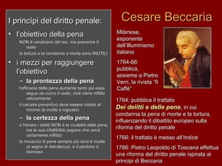 Cesare BeccariaCesare BeccariaI princìpi del diritto penale:I princìpi del diritto penale:
• l’obiettivo della penal’obiettivo della pena
NON è vendicarsi del reo, ma prevenire ilNON è vendicarsi del reo, ma prevenire il
reatoreato
la tortura e la condanna a morte sono INUTILIla tortura e la condanna a morte sono INUTILI
• i mezzi per raggiungerei mezzi per raggiungere
l’obiettivol’obiettivo
– la prontezza della penala prontezza della pena
l’efficacia della pena aumenta tanto più essal’efficacia della pena aumenta tanto più essa
segue da vicino il reato, cioè viene inflittasegue da vicino il reato, cioè viene inflitta
velocementevelocemente
il carcere preventivo deve essere ridotto alil carcere preventivo deve essere ridotto al
minimo (è inutile e ingiusto)minimo (è inutile e ingiusto)
– la certezza della penala certezza della pena
a frenare i delitti NON è la crudeltà della pena,a frenare i delitti NON è la crudeltà della pena,
ma la sua infallibilità (sapere che verràma la sua infallibilità (sapere che verrà
certamente inflitta)certamente inflitta)
la minaccia di pene sempre più dure è inutilela minaccia di pene sempre più dure è inutile
(è segno di debolezza), e il perdono è(è segno di debolezza), e il perdono è
dannosodannoso
Milanese,Milanese,
esponenteesponente
dell’Illuminismodell’Illuminismo
italianoitaliano
1764-66:1764-66:
pubblica,pubblica,
assieme a Pietroassieme a Pietro
Verri, la rivista “IlVerri, la rivista “Il
Caffè”Caffè”
1764: pubblica il trattato1764: pubblica il trattato
Dei delitti e delle peneDei delitti e delle pene, in cui, in cui
condanna la pena di morte e la tortura,condanna la pena di morte e la tortura,
influenzando il dibattito europeo sullainfluenzando il dibattito europeo sulla
riforma del diritto penaleriforma del diritto penale
1766: il trattato è messo all’Indice1766: il trattato è messo all’Indice
1786: Pietro Leopoldo di Toscana effettua1786: Pietro Leopoldo di Toscana effettua
una riforma del diritto penale ispirata aiuna riforma del diritto penale ispirata ai
principi di Beccariaprincipi di Beccaria
 