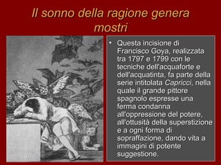 Il sonno della ragione generaIl sonno della ragione genera
mostrimostri
• Questa incisione diQuesta incisione di
Francisco Goya, realizzataFrancisco Goya, realizzata
tra 1797 e 1799 con letra 1797 e 1799 con le
tecniche dell'acquaforte etecniche dell'acquaforte e
dell'acquatinta, fa parte delladell'acquatinta, fa parte della
serie intitolataserie intitolata CapricciCapricci, nella, nella
quale il grande pittorequale il grande pittore
spagnolo espresse unaspagnolo espresse una
ferma condannaferma condanna
all'oppressione del potere,all'oppressione del potere,
all'ottusità della superstizioneall'ottusità della superstizione
e a ogni forma die a ogni forma di
sopraffazione, dando vita asopraffazione, dando vita a
immagini di potenteimmagini di potente
suggestione.suggestione.
 
