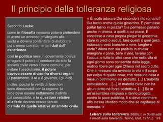 Il principio della tolleranza religiosaIl principio della tolleranza religiosa
SecondoSecondo LockeLocke::
comecome in filosofiain filosofia nessuno poteva pretenderenessuno poteva pretendere
di avere un accesso privilegiato alladi avere un accesso privilegiato alla
verità e doveva contentarsi di elaborareverità e doveva contentarsi di elaborare
più o meno correttamentepiù o meno correttamente i dati dell’i dati dell’
esperienzaesperienza,,
cosìcosì in politicain politica nessun governante potevanessun governante poteva
arrogarsi il potere di condurre da solo laarrogarsi il potere di condurre da solo la
società civile verso il bene comune; persocietà civile verso il bene comune; per
evitare l’assolutismo,evitare l’assolutismo, il potereil potere
doveva essere diviso fra diversi organidoveva essere diviso fra diversi organi
(il parlamento, il re e il governo, i giudici).(il parlamento, il re e il governo, i giudici).
Inoltre, poiché le verità di fede nonInoltre, poiché le verità di fede non
sono dimostrabili con la ragione, lasono dimostrabili con la ragione, la
fede deve essere nettamente distintafede deve essere nettamente distinta
dal conoscibile, edal conoscibile, e le questioni relativele questioni relative
alla fedealla fede devono essere tenutedevono essere tenute
distinte da quelle relative all’ambito civiledistinte da quelle relative all’ambito civile..
«« È lecito adorare Dio secondo il rito romano?È lecito adorare Dio secondo il rito romano?
Sia lecito anche quello ginevrino. È permessoSia lecito anche quello ginevrino. È permesso
parlar latino in piazza? Sia permesso parlarloparlar latino in piazza? Sia permesso parlarlo
anche in chiesa, a quelli a cui piace. Èanche in chiesa, a quelli a cui piace. È
concesso a casa propria piegar le ginocchia,concesso a casa propria piegar le ginocchia,
stare in piedi o seduti, fare questi o quei gesti,stare in piedi o seduti, fare questi o quei gesti,
indossare vesti bianche o nere, lunghe oindossare vesti bianche o nere, lunghe o
corte? Allora non sia proibito in chiesacorte? Allora non sia proibito in chiesa
mangiare il pane, bere il vino, lavarsi conmangiare il pane, bere il vino, lavarsi con
l’acqua; e tutte le altre cose che nella vita dil’acqua; e tutte le altre cose che nella vita di
ogni giorno sono consentite dalla legge,ogni giorno sono consentite dalla legge,
restino libere per ogni Chiesa nel sacro culto.restino libere per ogni Chiesa nel sacro culto.
Che a nessuno sia rovinata la vita o il corpoChe a nessuno sia rovinata la vita o il corpo
per colpa di quelle cose, che nessuna casa eper colpa di quelle cose, che nessuna casa e
nessun patrimonio sia distrutto. [...] L’autoritànessun patrimonio sia distrutto. [...] L’autorità
ecclesiastica...ecclesiastica... [...][...] in materia civile non hain materia civile non ha
alcun diritto né forza costrittiva.alcun diritto né forza costrittiva. [...][...] Se inSe in
un’assemblea religiosa si fanno progettiun’assemblea religiosa si fanno progetti
contro la pace pubblica, li si deve reprimerecontro la pace pubblica, li si deve reprimere
allo stesso identico modo che se capitasse alallo stesso identico modo che se capitasse al
mercato.mercato. »»
Lettera sulla tolleranzaLettera sulla tolleranza (1689), I, in(1689), I, in Scritti editiScritti editi
e inediti sulla tolleranzae inediti sulla tolleranza, Torino, Utet, 1977, p. 176, Torino, Utet, 1977, p. 176
 