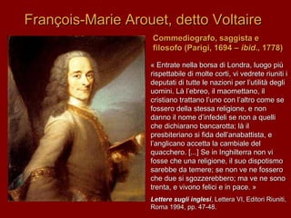 François-Marie Arouet, detto VoltaireFrançois-Marie Arouet, detto Voltaire
Commediografo, saggista eCommediografo, saggista e
filosofo (Parigi, 1694 –filosofo (Parigi, 1694 – ibidibid., 1778)., 1778)
« Entrate nella borsa di Londra, luogo più« Entrate nella borsa di Londra, luogo più
rispettabile di molte corti, vi vedrete riuniti irispettabile di molte corti, vi vedrete riuniti i
deputati di tutte le nazioni per l’utilità deglideputati di tutte le nazioni per l’utilità degli
uomini. Là l’ebreo, il maomettano, iluomini. Là l’ebreo, il maomettano, il
cristiano trattano l’uno con l’altro come secristiano trattano l’uno con l’altro come se
fossero della stessa religione, e nonfossero della stessa religione, e non
danno il nome d’infedeli se non a quellidanno il nome d’infedeli se non a quelli
che dichiarano bancarotta; là ilche dichiarano bancarotta; là il
presbiteriano si fida dell’anabattista, epresbiteriano si fida dell’anabattista, e
l’anglicano accetta la cambiale dell’anglicano accetta la cambiale del
quacchero. [...] Se in Inghilterra non viquacchero. [...] Se in Inghilterra non vi
fosse che una religione, il suo dispotismofosse che una religione, il suo dispotismo
sarebbe da temere; se non ve ne fosserosarebbe da temere; se non ve ne fossero
che due si sgozzerebbero; ma ve ne sonoche due si sgozzerebbero; ma ve ne sono
trenta, e vivono felici e in pace. »trenta, e vivono felici e in pace. »
Lettere sugli inglesiLettere sugli inglesi, Lettera VI, Editori Riuniti,, Lettera VI, Editori Riuniti,
Roma 1994, pp. 47-48.Roma 1994, pp. 47-48.
 