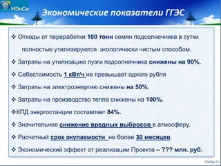 Экономические показатели ГГЭС
 Отходы от переработки 100 тонн семян подсолнечника в сутки
полностью утилизируются экологически чистым способом.
 Затраты на утилизацию лузги подсолнечника снижены на 90%.
 Себестоимость 1 кВт/ч не превышает одного рубля
 Затраты на электроэнергию снижены на 50%.
 Затраты на производство тепла снижены на 100%.
КПД энергостанции составляет 84%.
 Значительное снижение вредных выбросов в атмосферу.
 Расчетный срок окупаемости не более 30 месяцев.
 Экономический эффект от реализации Проекта – ??? млн. руб.
Слайд 11
 