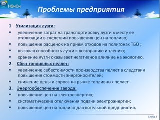 Проблемы предприятия
1. Утилизация лузги:
 увеличение затрат на транспортировку лузги к месту ее
утилизации в следствии повышения цен на топливо;
 повышение расценок на прием отходов на полигонах ТБО ;
 высокая способность лузги к возгоранию и тлению;
 хранение лузги оказывает негативное влияние на экологию.
2. Сбыт топливных пеллет:
 увеличение себестоимости производства пеллет в следствии
повышения стоимости энергоносителей;
 снижение цены и спроса на рынке топливных пеллет.
3. Энергообеспечение завода:
 повышение цен на электроэнергию;
 систематические отключения подачи электроэнергии;
 повышение цен на топливо для котельной предприятия.
Слайд 3
 