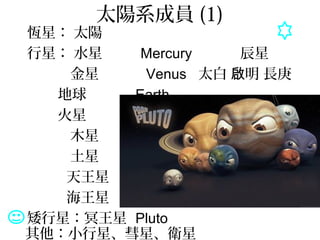 太陽系成員 (1)
恆星： 太陽
行星： 水星
金星
地球
火星
木星
土星
天王星
海王星
矮行星：冥王星
Mercury
Venus
Earth
Mars
Jupiter
Saturn
Uranus
Neptune
Pluto
辰星
太白 明 長庚啟
熒惑
歲星
鎮星
其他：小行星、彗星、衛星
 
