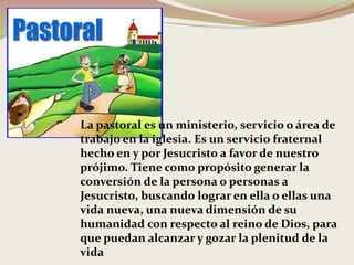 La pastoral es un ministerio, servicio o área de
trabajo en la iglesia. Es un servicio fraternal
hecho en y por Jesucristo a favor de nuestro
prójimo. Tiene como propósito generar la
conversión de la persona o personas a
Jesucristo, buscando lograr en ella o ellas una
vida nueva, una nueva dimensión de su
humanidad con respecto al reino de Dios, para
que puedan alcanzar y gozar la plenitud de la
vida
 